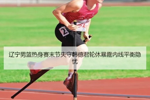 辽宁男篮热身赛末节失守韩德君轮休暴露内线平衡隐忧