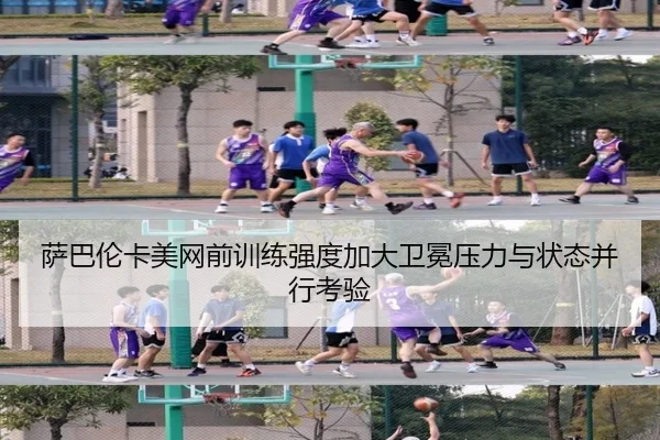 萨巴伦卡美网前训练强度加大卫冕压力与状态并行考验